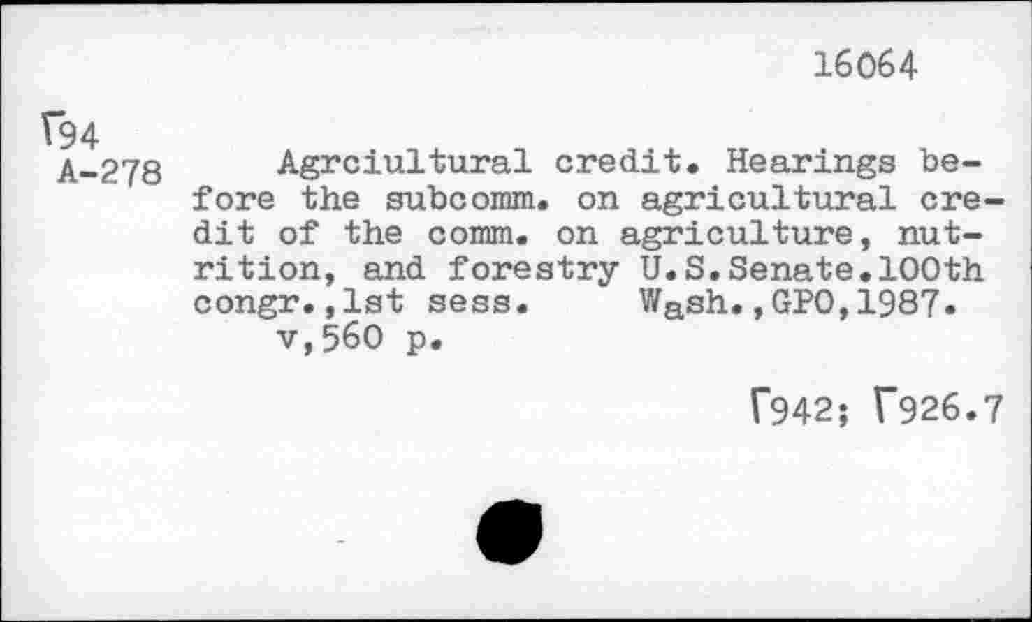 ﻿16064
Î94
A-278
Agrciultural credit. Hearings before the subcomm. on agricultural credit of the comm, on agriculture, nutrition, and forestry U.S.Senate.100th congr.,1st sess. Wash.,GP0,1987. v,560 p.
f942; T926.7